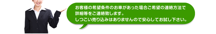 希望車両があった場合のみの連絡となります。しつこい売り込みはありませんので安心してお試しください